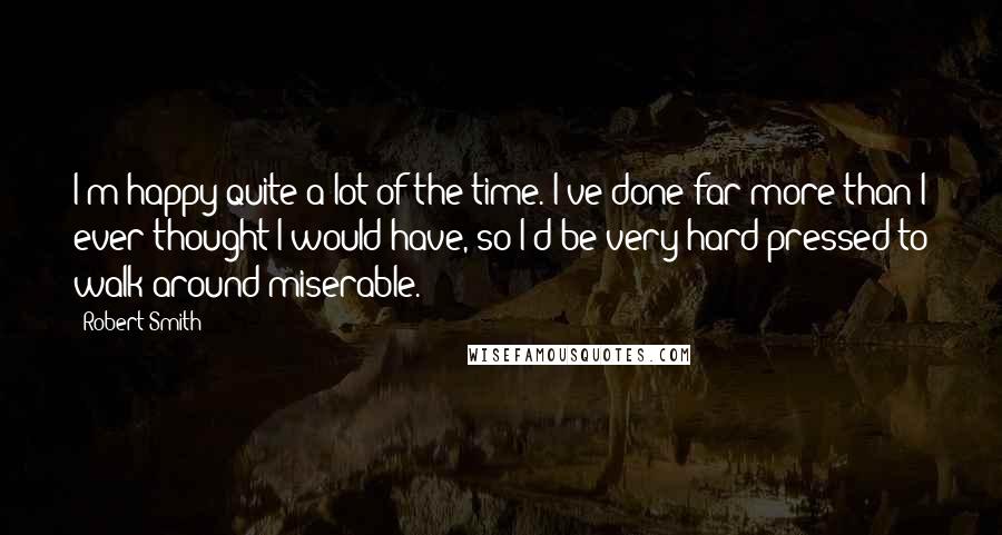 Robert Smith Quotes: I'm happy quite a lot of the time. I've done far more than I ever thought I would have, so I'd be very hard-pressed to walk around miserable.