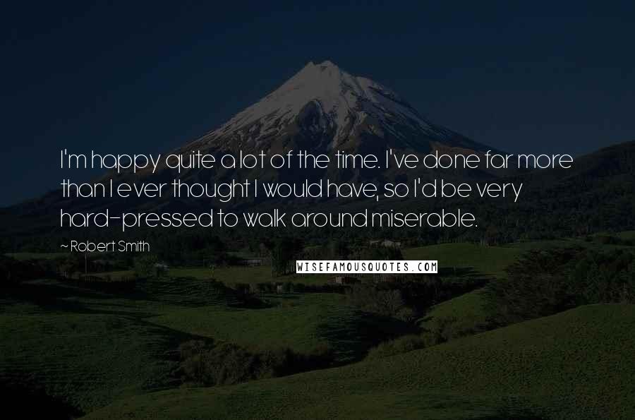 Robert Smith Quotes: I'm happy quite a lot of the time. I've done far more than I ever thought I would have, so I'd be very hard-pressed to walk around miserable.