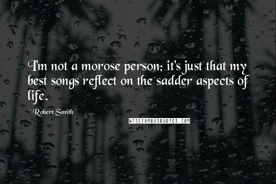 Robert Smith Quotes: I'm not a morose person; it's just that my best songs reflect on the sadder aspects of life.