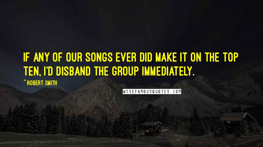 Robert Smith Quotes: If any of our songs ever did make it on the top ten, I'd disband the group immediately.