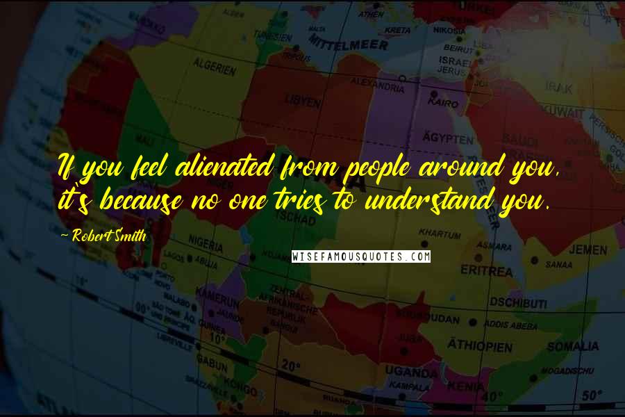 Robert Smith Quotes: If you feel alienated from people around you, it's because no one tries to understand you.