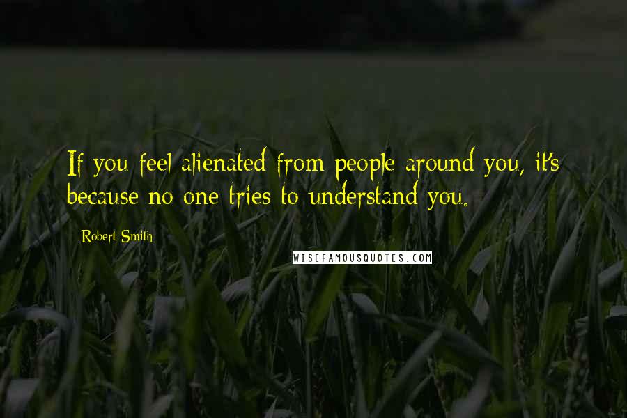 Robert Smith Quotes: If you feel alienated from people around you, it's because no one tries to understand you.