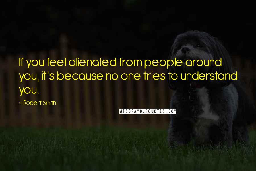 Robert Smith Quotes: If you feel alienated from people around you, it's because no one tries to understand you.