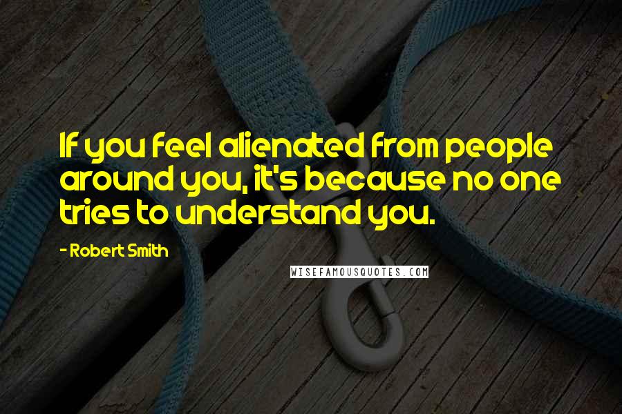 Robert Smith Quotes: If you feel alienated from people around you, it's because no one tries to understand you.