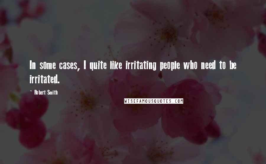 Robert Smith Quotes: In some cases, I quite like irritating people who need to be irritated.