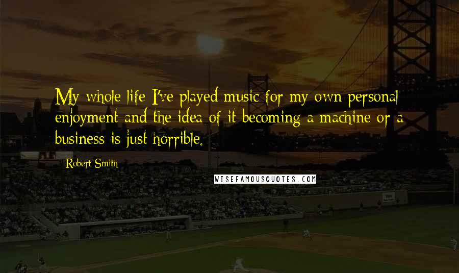 Robert Smith Quotes: My whole life I've played music for my own personal enjoyment and the idea of it becoming a machine or a business is just horrible.