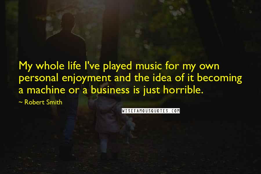 Robert Smith Quotes: My whole life I've played music for my own personal enjoyment and the idea of it becoming a machine or a business is just horrible.