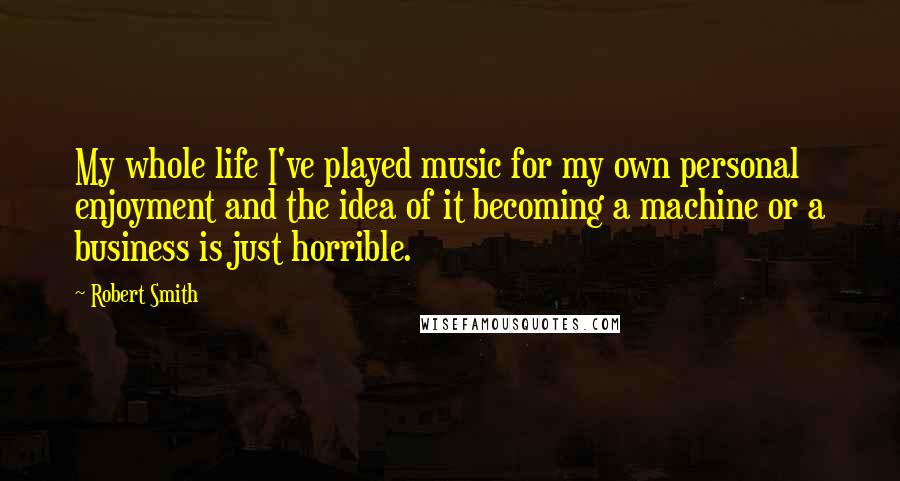 Robert Smith Quotes: My whole life I've played music for my own personal enjoyment and the idea of it becoming a machine or a business is just horrible.