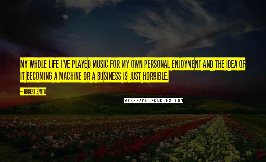 Robert Smith Quotes: My whole life I've played music for my own personal enjoyment and the idea of it becoming a machine or a business is just horrible.