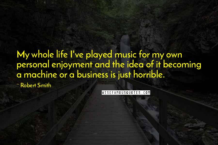 Robert Smith Quotes: My whole life I've played music for my own personal enjoyment and the idea of it becoming a machine or a business is just horrible.