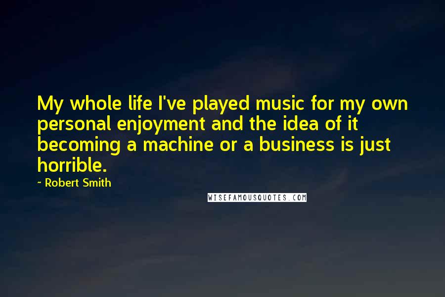 Robert Smith Quotes: My whole life I've played music for my own personal enjoyment and the idea of it becoming a machine or a business is just horrible.