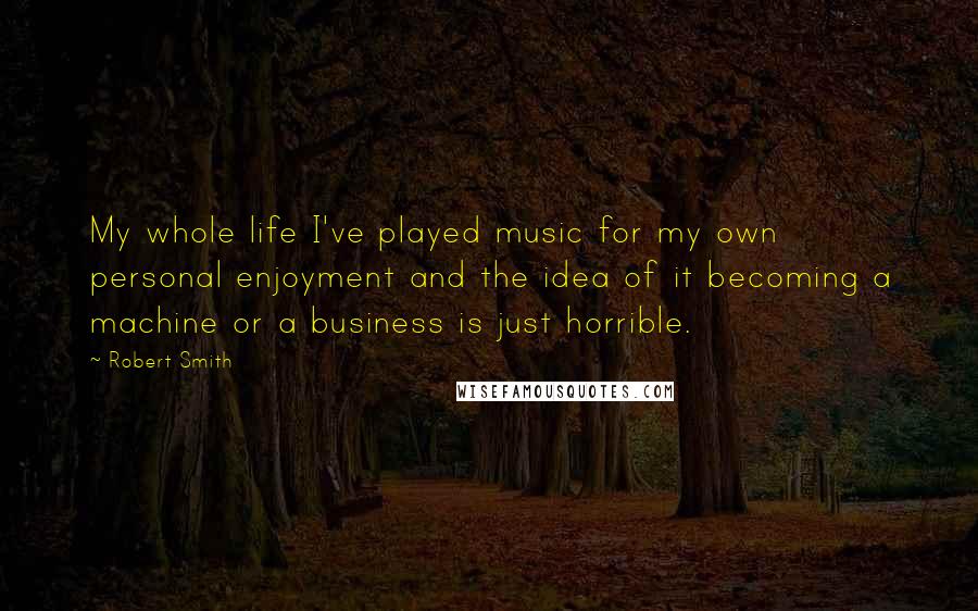 Robert Smith Quotes: My whole life I've played music for my own personal enjoyment and the idea of it becoming a machine or a business is just horrible.
