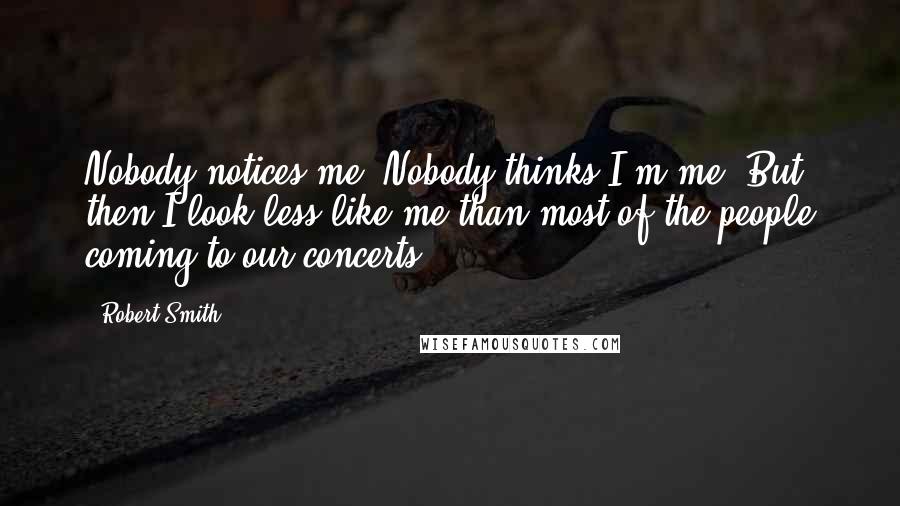 Robert Smith Quotes: Nobody notices me. Nobody thinks I'm me. But then I look less like me than most of the people coming to our concerts.