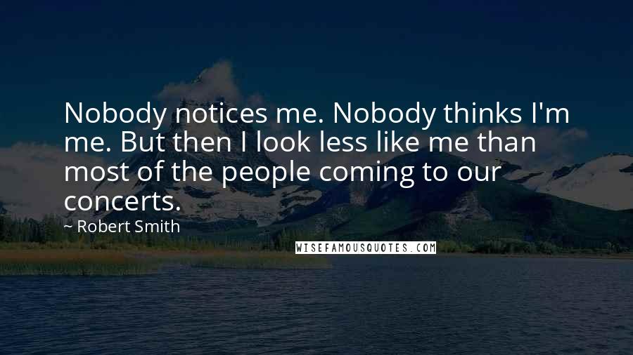 Robert Smith Quotes: Nobody notices me. Nobody thinks I'm me. But then I look less like me than most of the people coming to our concerts.
