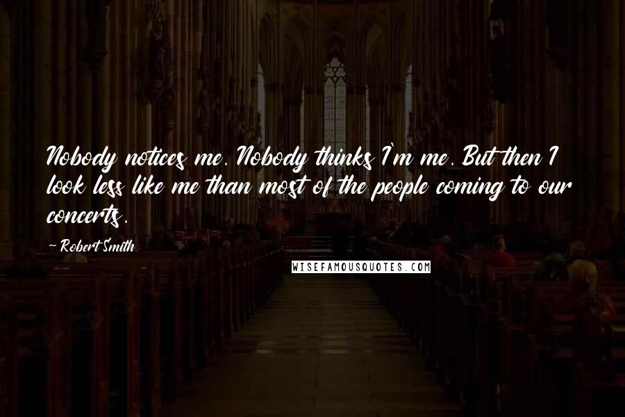 Robert Smith Quotes: Nobody notices me. Nobody thinks I'm me. But then I look less like me than most of the people coming to our concerts.