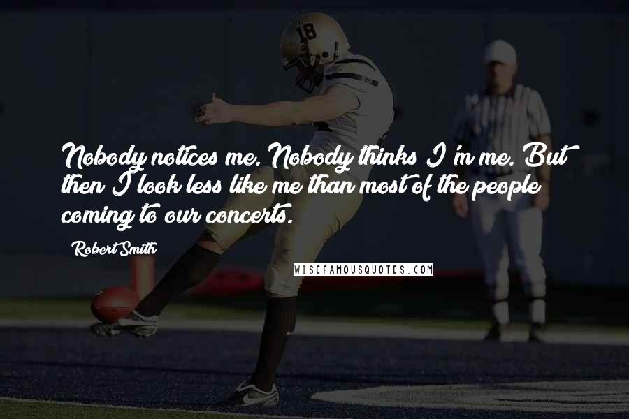 Robert Smith Quotes: Nobody notices me. Nobody thinks I'm me. But then I look less like me than most of the people coming to our concerts.
