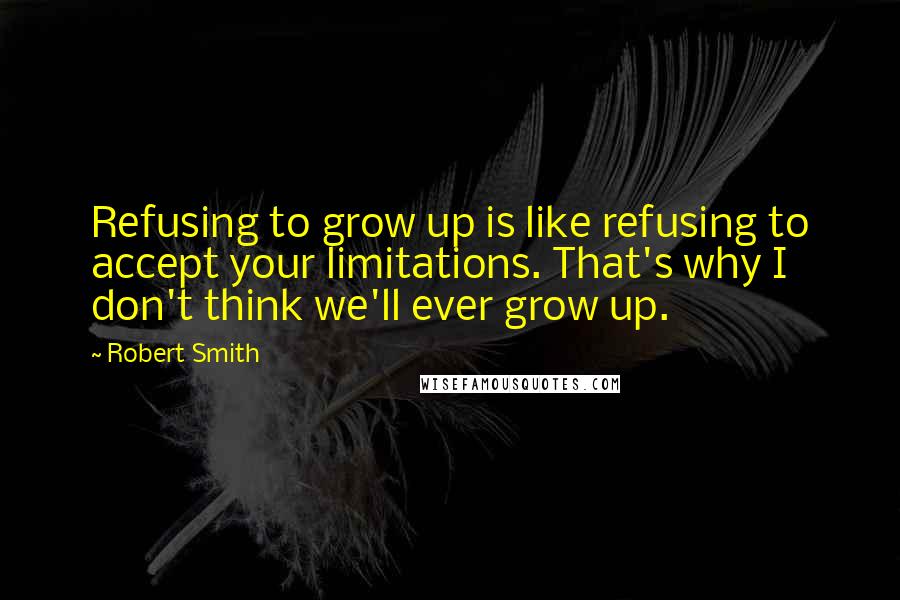 Robert Smith Quotes: Refusing to grow up is like refusing to accept your limitations. That's why I don't think we'll ever grow up.