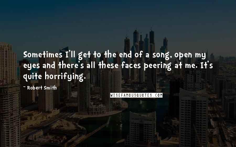 Robert Smith Quotes: Sometimes I'll get to the end of a song, open my eyes and there's all these faces peering at me. It's quite horrifying.