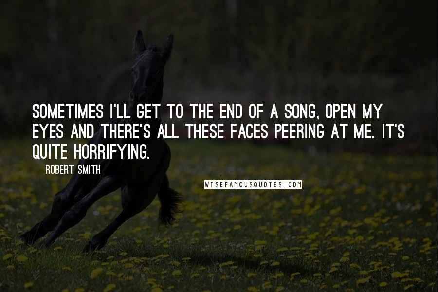 Robert Smith Quotes: Sometimes I'll get to the end of a song, open my eyes and there's all these faces peering at me. It's quite horrifying.