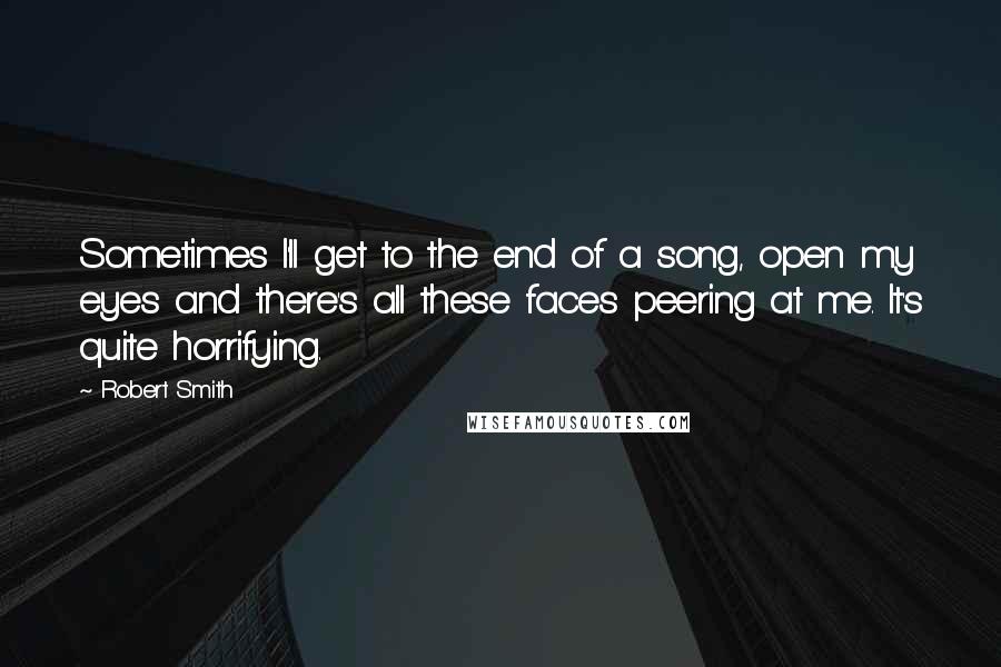 Robert Smith Quotes: Sometimes I'll get to the end of a song, open my eyes and there's all these faces peering at me. It's quite horrifying.