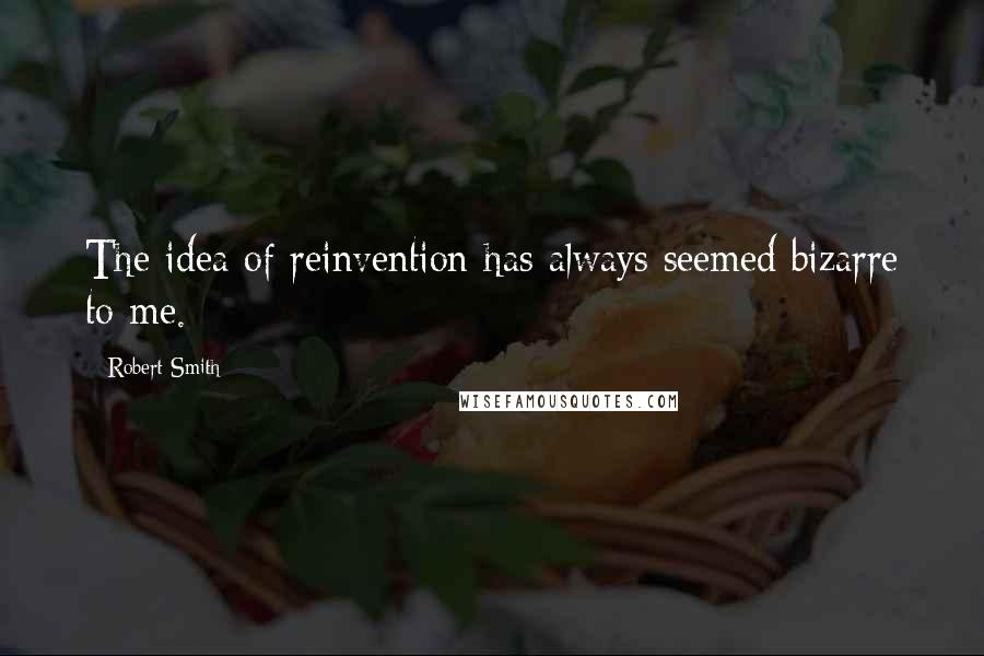 Robert Smith Quotes: The idea of reinvention has always seemed bizarre to me.