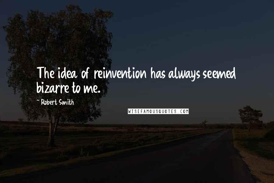 Robert Smith Quotes: The idea of reinvention has always seemed bizarre to me.