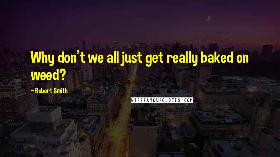 Robert Smith Quotes: Why don't we all just get really baked on weed?