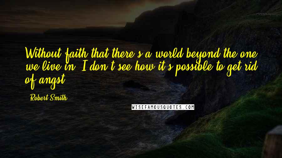 Robert Smith Quotes: Without faith that there's a world beyond the one we live in, I don't see how it's possible to get rid of angst.