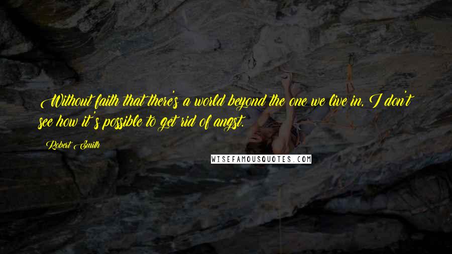 Robert Smith Quotes: Without faith that there's a world beyond the one we live in, I don't see how it's possible to get rid of angst.