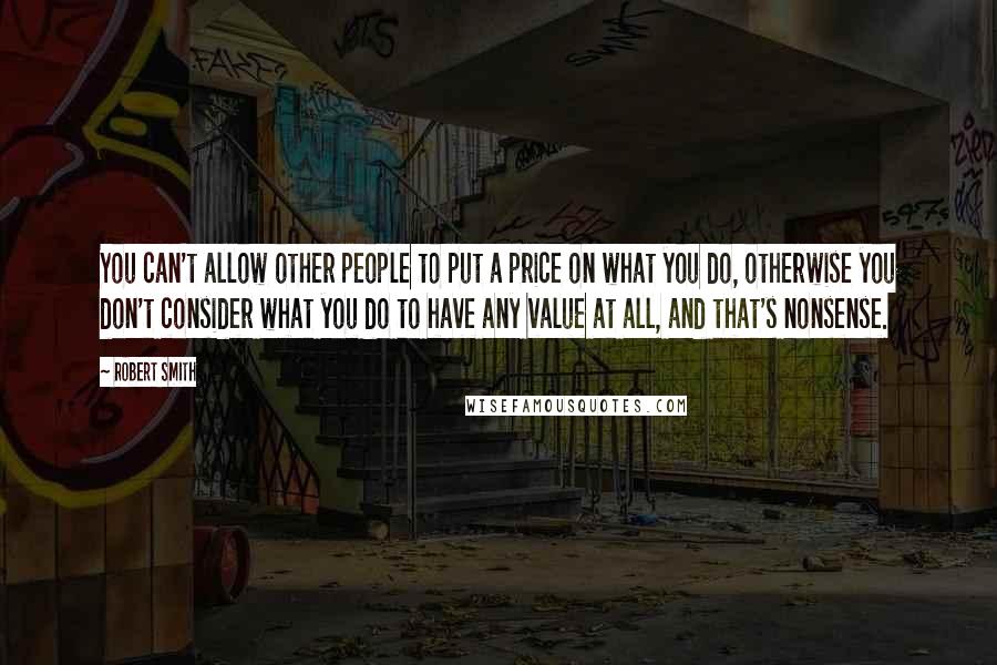 Robert Smith Quotes: You can't allow other people to put a price on what you do, otherwise you don't consider what you do to have any value at all, and that's nonsense.