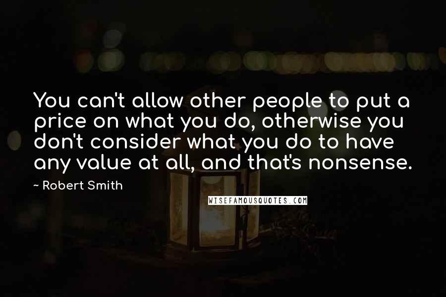 Robert Smith Quotes: You can't allow other people to put a price on what you do, otherwise you don't consider what you do to have any value at all, and that's nonsense.