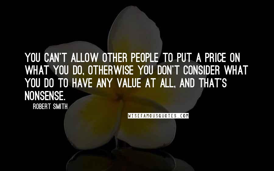 Robert Smith Quotes: You can't allow other people to put a price on what you do, otherwise you don't consider what you do to have any value at all, and that's nonsense.