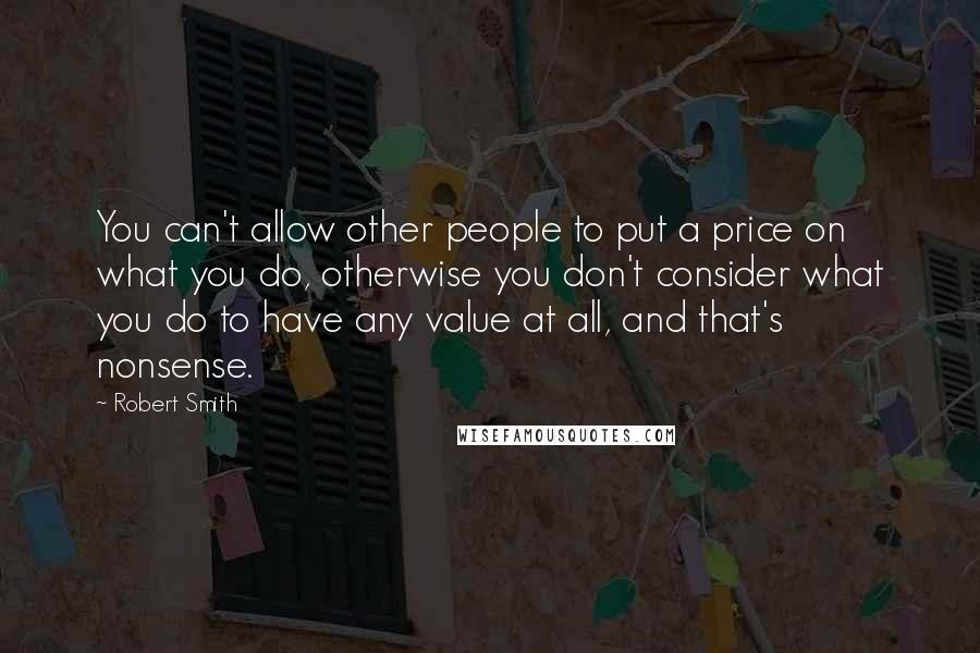 Robert Smith Quotes: You can't allow other people to put a price on what you do, otherwise you don't consider what you do to have any value at all, and that's nonsense.