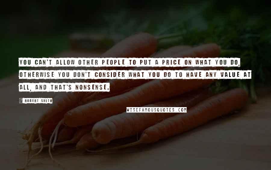 Robert Smith Quotes: You can't allow other people to put a price on what you do, otherwise you don't consider what you do to have any value at all, and that's nonsense.