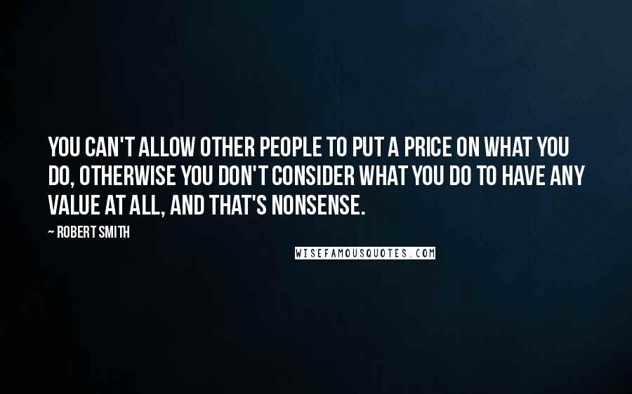 Robert Smith Quotes: You can't allow other people to put a price on what you do, otherwise you don't consider what you do to have any value at all, and that's nonsense.