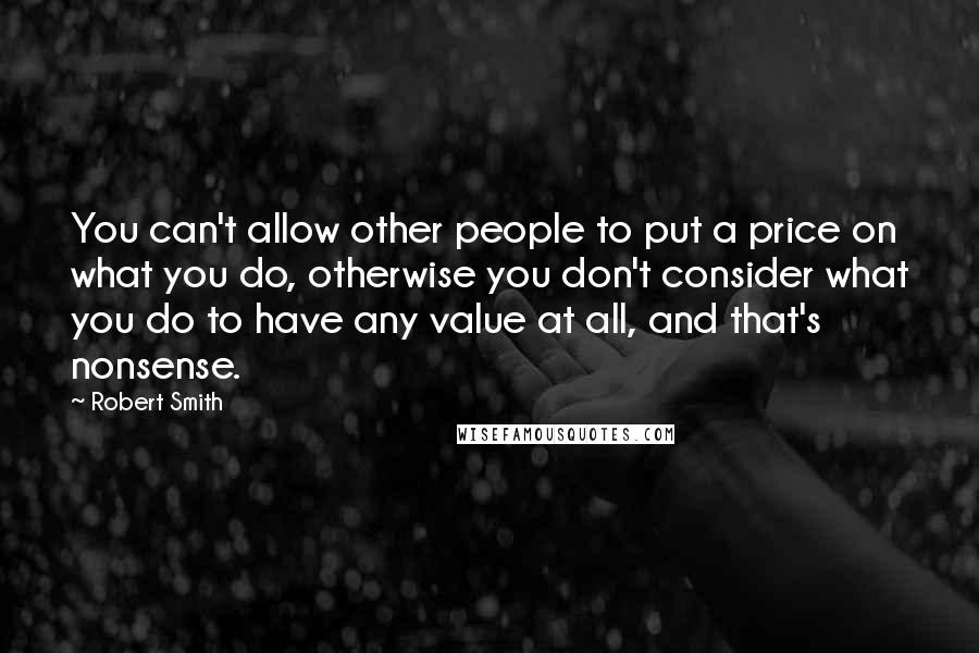 Robert Smith Quotes: You can't allow other people to put a price on what you do, otherwise you don't consider what you do to have any value at all, and that's nonsense.