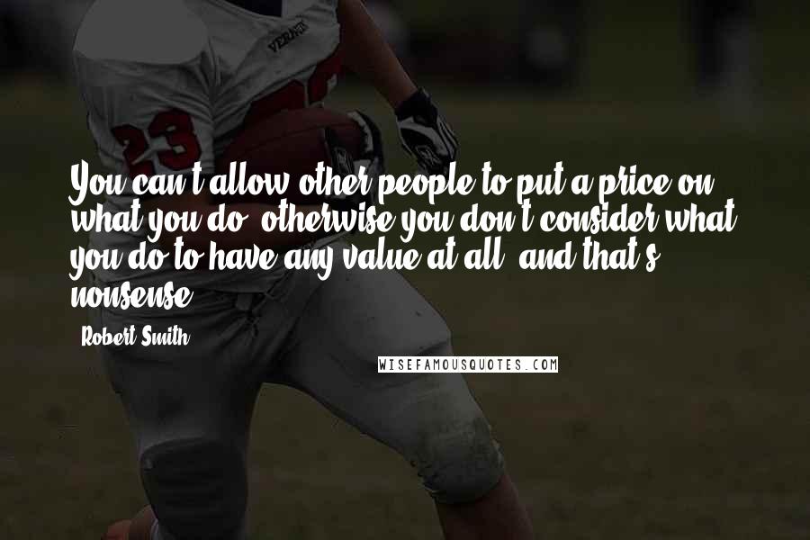 Robert Smith Quotes: You can't allow other people to put a price on what you do, otherwise you don't consider what you do to have any value at all, and that's nonsense.