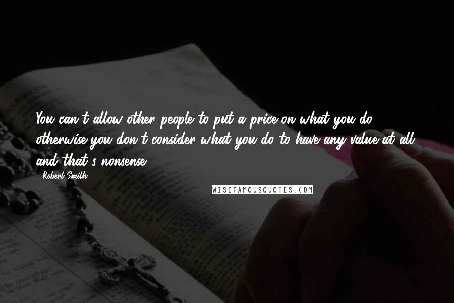 Robert Smith Quotes: You can't allow other people to put a price on what you do, otherwise you don't consider what you do to have any value at all, and that's nonsense.