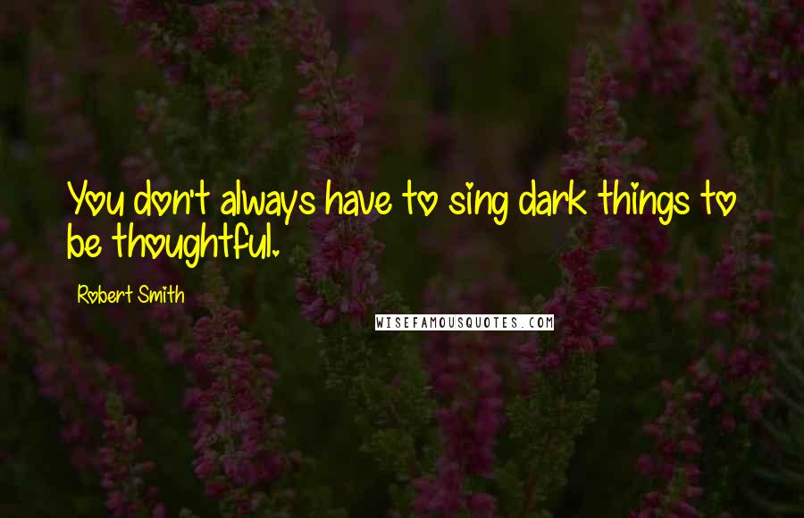 Robert Smith Quotes: You don't always have to sing dark things to be thoughtful.