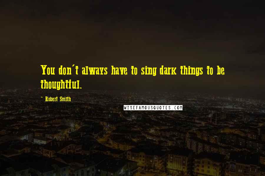 Robert Smith Quotes: You don't always have to sing dark things to be thoughtful.