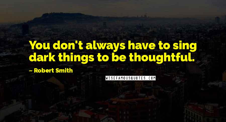 Robert Smith Quotes: You don't always have to sing dark things to be thoughtful.