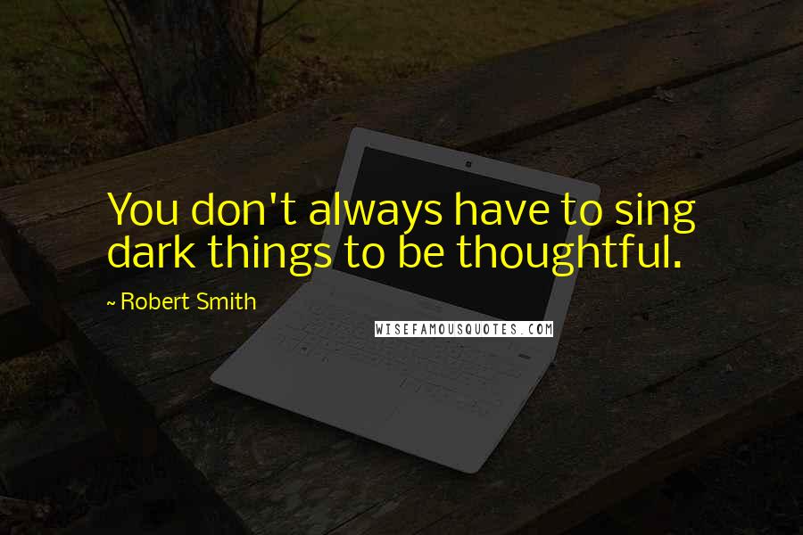 Robert Smith Quotes: You don't always have to sing dark things to be thoughtful.