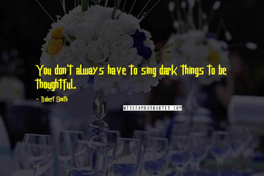 Robert Smith Quotes: You don't always have to sing dark things to be thoughtful.