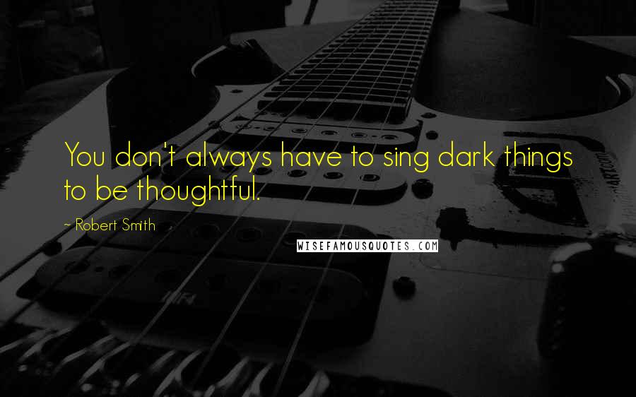 Robert Smith Quotes: You don't always have to sing dark things to be thoughtful.