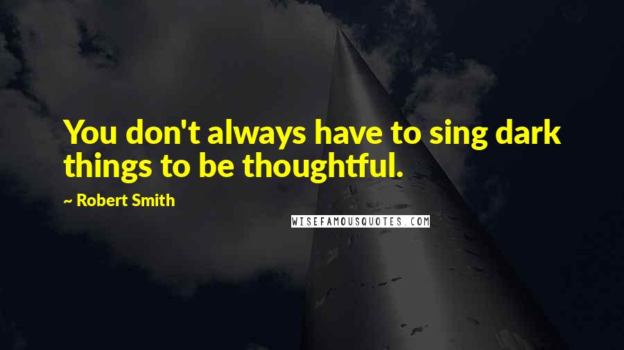 Robert Smith Quotes: You don't always have to sing dark things to be thoughtful.