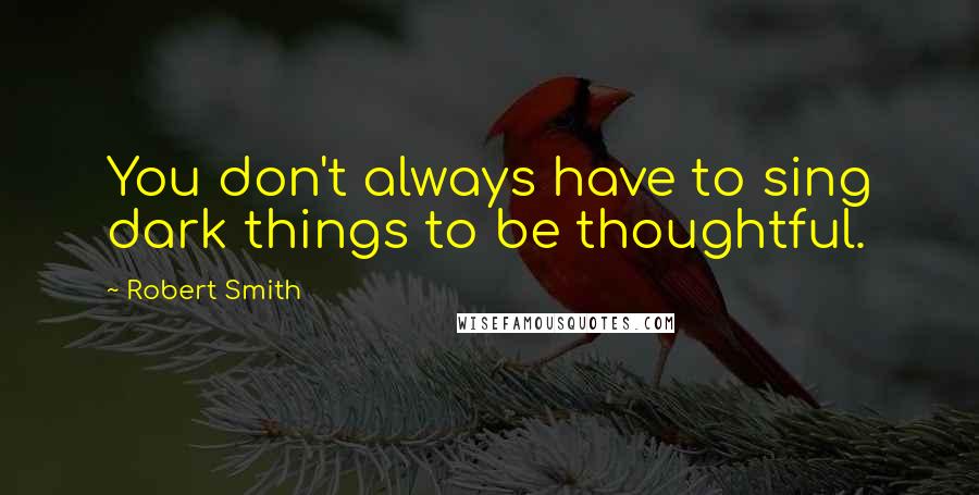 Robert Smith Quotes: You don't always have to sing dark things to be thoughtful.