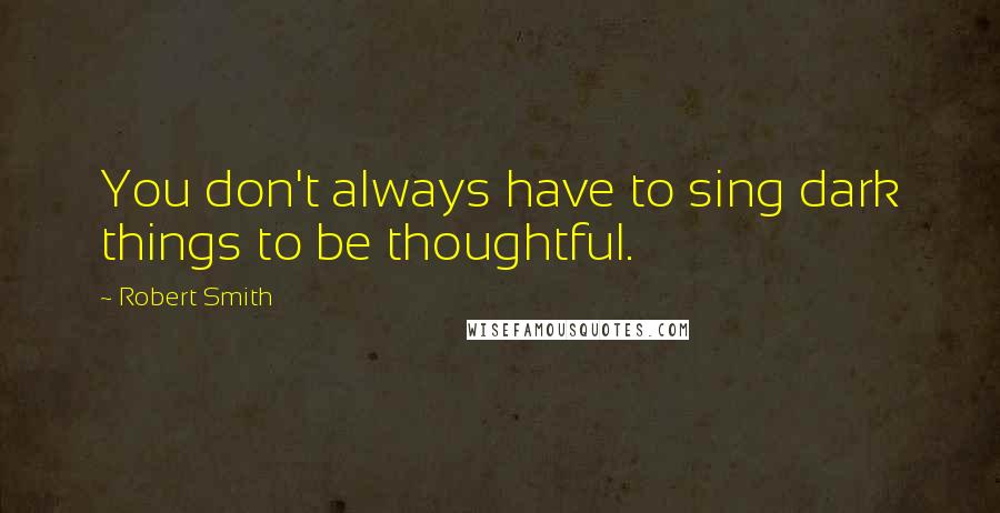 Robert Smith Quotes: You don't always have to sing dark things to be thoughtful.