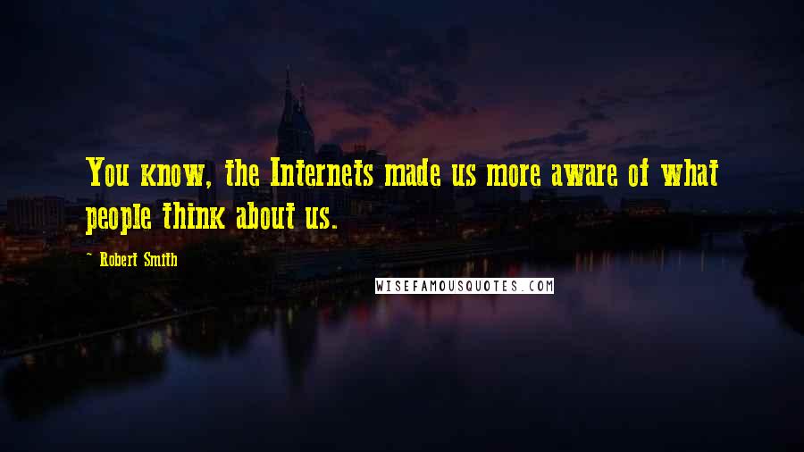 Robert Smith Quotes: You know, the Internets made us more aware of what people think about us.