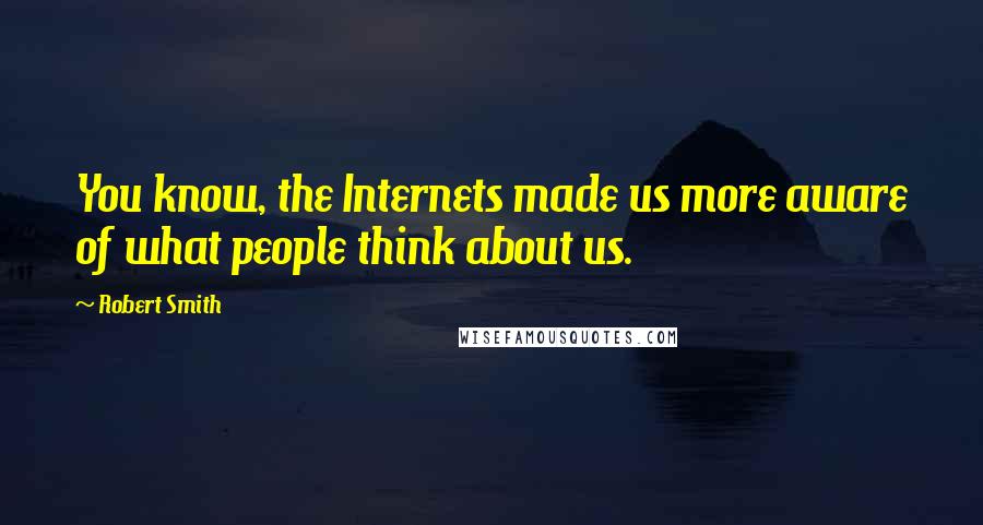 Robert Smith Quotes: You know, the Internets made us more aware of what people think about us.