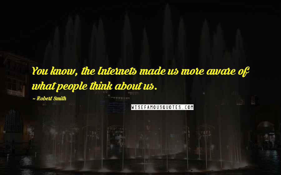 Robert Smith Quotes: You know, the Internets made us more aware of what people think about us.